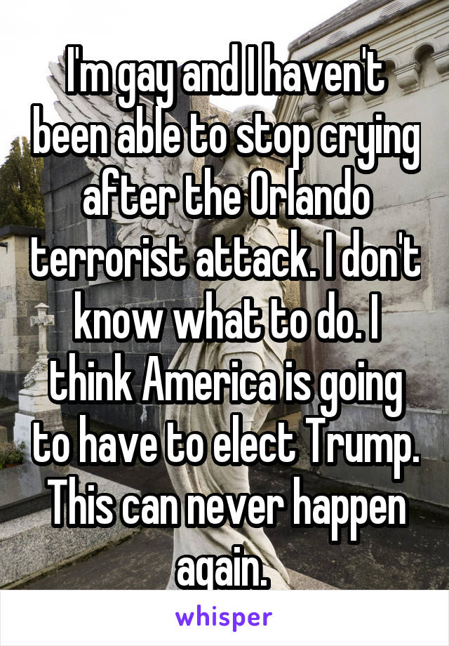 I'm gay and I haven't been able to stop crying after the Orlando terrorist attack. I don't know what to do. I think America is going to have to elect Trump. This can never happen again. 