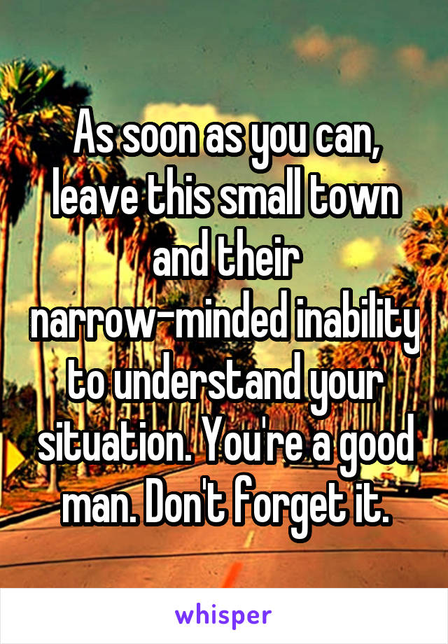 As soon as you can, leave this small town and their narrow-minded inability to understand your situation. You're a good man. Don't forget it.