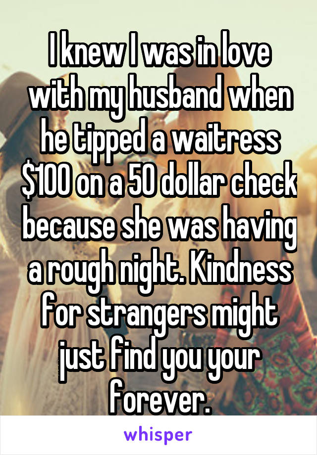I knew I was in love with my husband when he tipped a waitress $100 on a 50 dollar check because she was having a rough night. Kindness for strangers might just find you your forever.