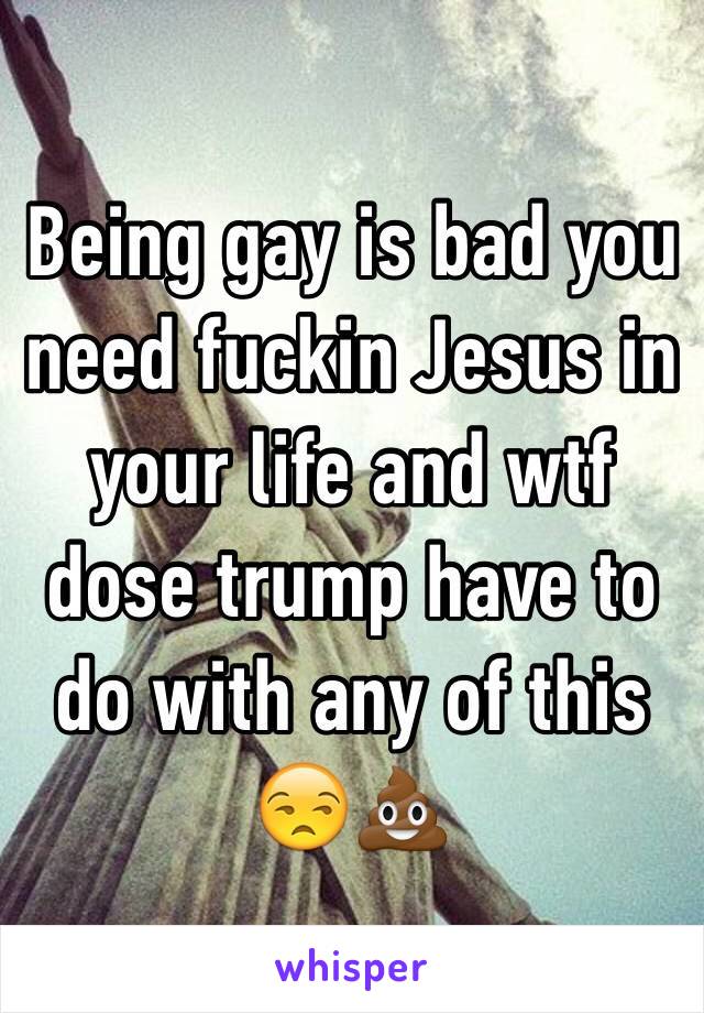 Being gay is bad you need fuckin Jesus in your life and wtf dose trump have to do with any of this 😒💩