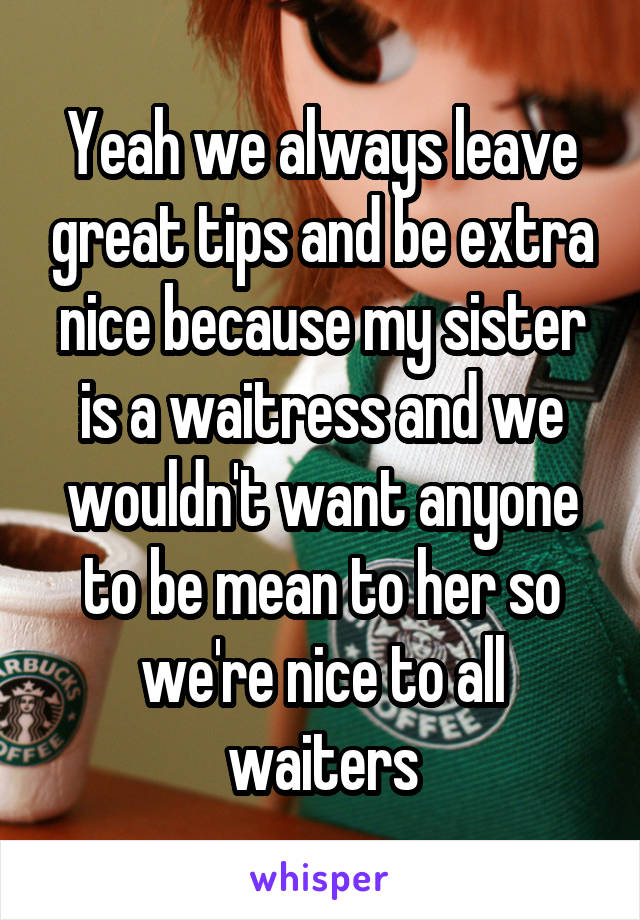 Yeah we always leave great tips and be extra nice because my sister is a waitress and we wouldn't want anyone to be mean to her so we're nice to all waiters