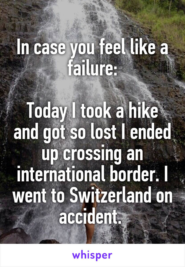 In case you feel like a failure:

Today I took a hike and got so lost I ended up crossing an international border. I went to Switzerland on accident. 
