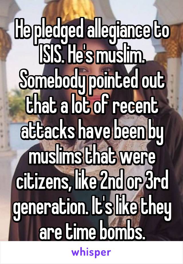 He pledged allegiance to ISIS. He's muslim. Somebody pointed out that a lot of recent attacks have been by muslims that were citizens, like 2nd or 3rd generation. It's like they are time bombs.