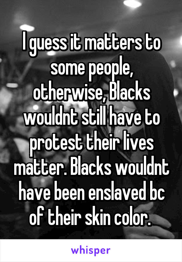 I guess it matters to some people, otherwise, Blacks wouldnt still have to protest their lives matter. Blacks wouldnt have been enslaved bc of their skin color. 