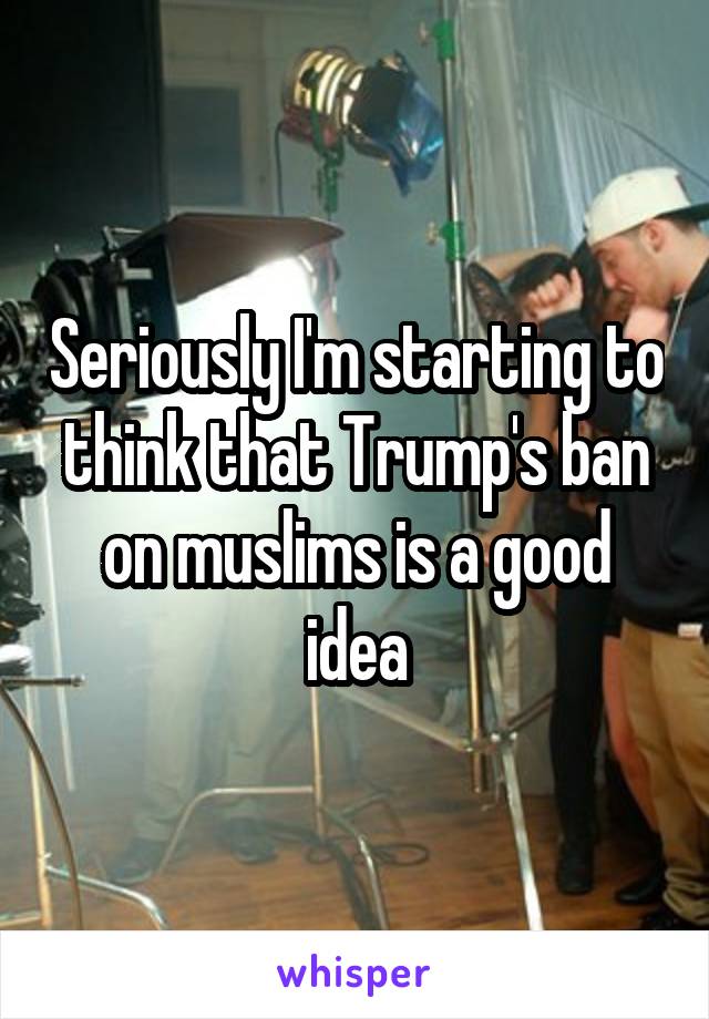 Seriously I'm starting to think that Trump's ban on muslims is a good idea