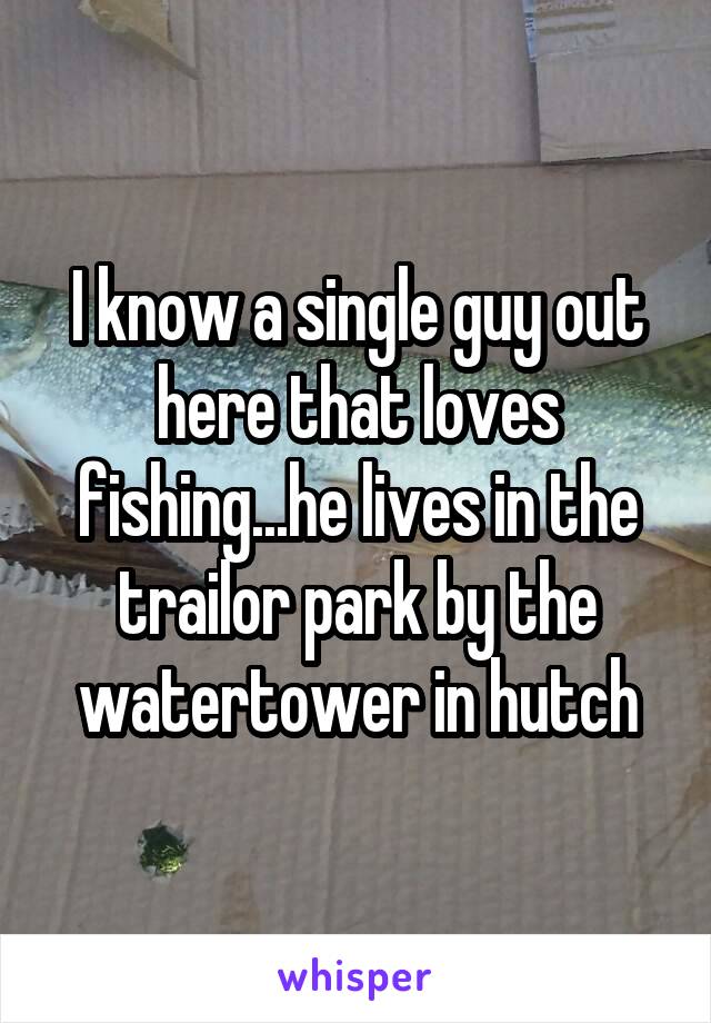 I know a single guy out here that loves fishing...he lives in the trailor park by the watertower in hutch