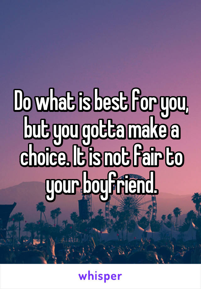 Do what is best for you, but you gotta make a choice. It is not fair to your boyfriend.