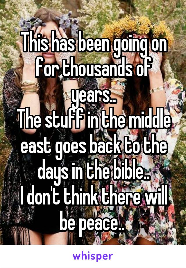 This has been going on for thousands of years..
The stuff in the middle east goes back to the days in the bible..
I don't think there will be peace.. 