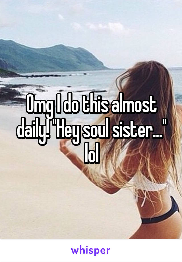Omg I do this almost daily! "Hey soul sister..." lol