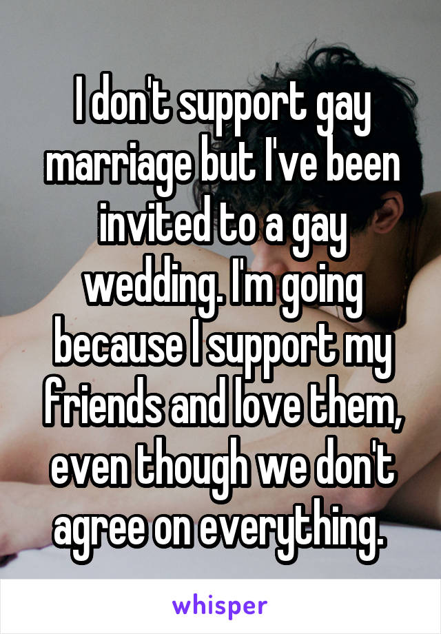 I don't support gay marriage but I've been invited to a gay wedding. I'm going because I support my friends and love them, even though we don't agree on everything. 