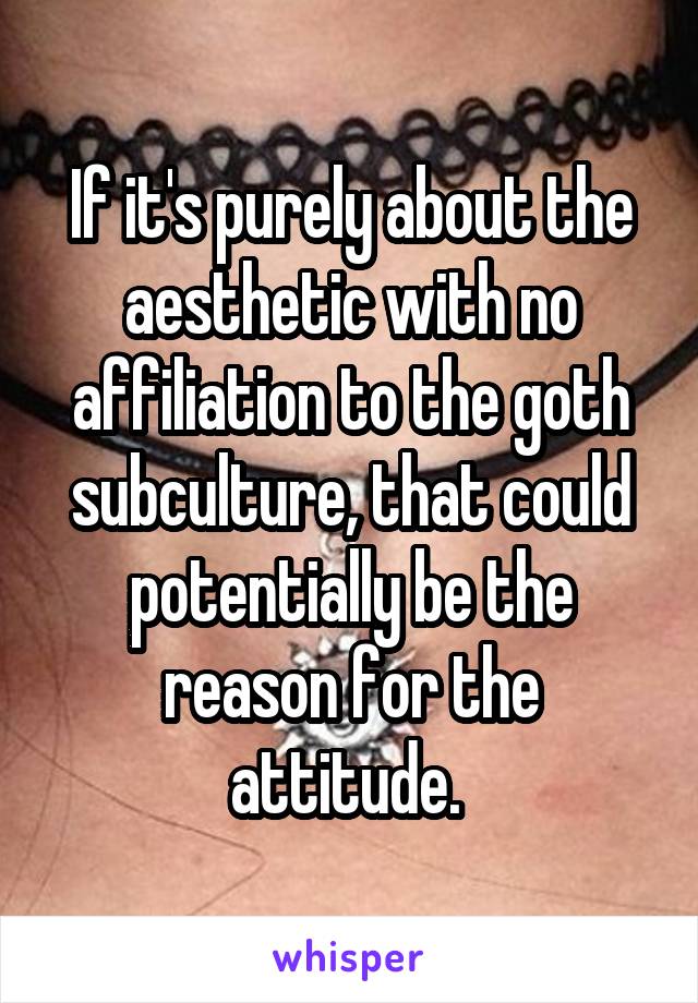 If it's purely about the aesthetic with no affiliation to the goth subculture, that could potentially be the reason for the attitude. 