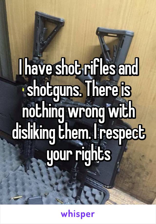 I have shot rifles and shotguns. There is nothing wrong with disliking them. I respect your rights