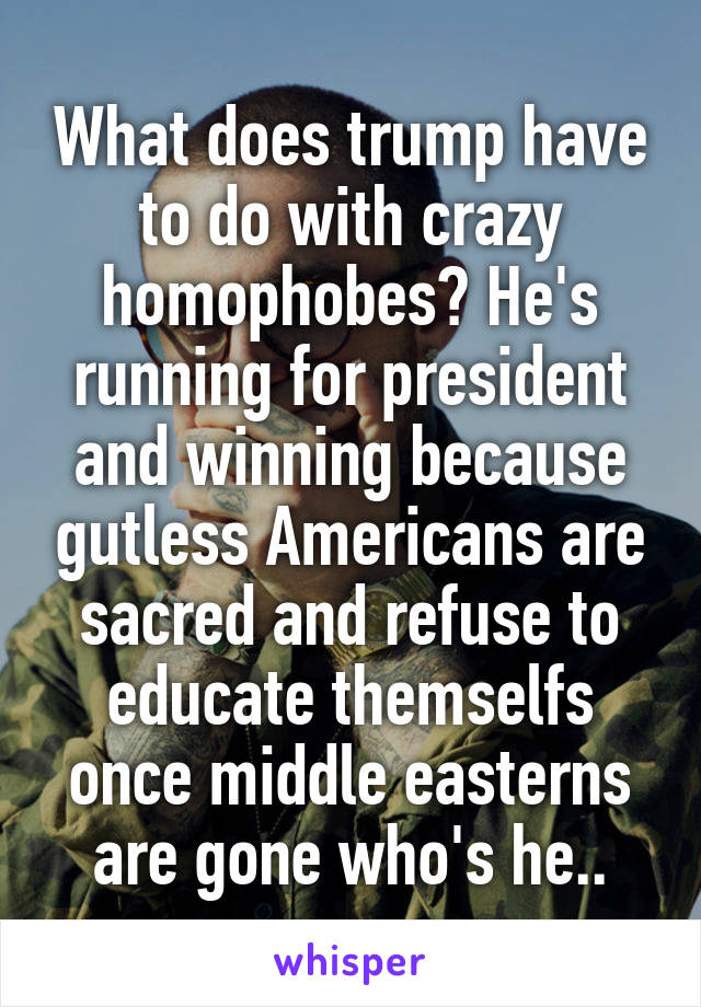 What does trump have to do with crazy homophobes? He's running for president and winning because gutless Americans are sacred and refuse to educate themselfs once middle easterns are gone who's he..
