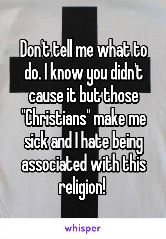 Don't tell me what to do. I know you didn't cause it but those "Christians" make me sick and I hate being associated with this religion! 