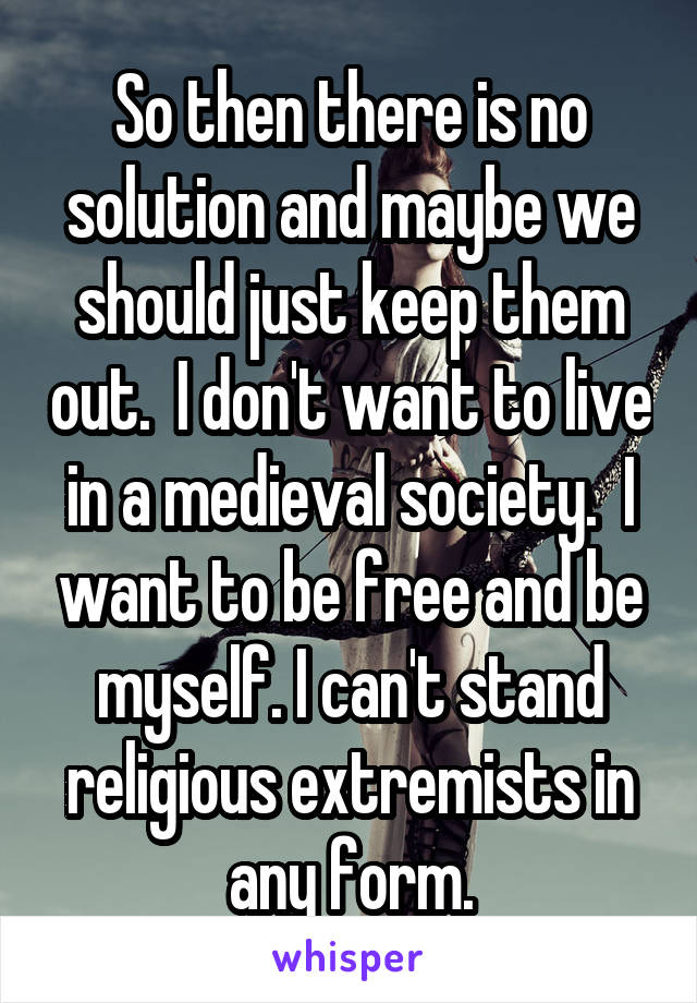 So then there is no solution and maybe we should just keep them out.  I don't want to live in a medieval society.  I want to be free and be myself. I can't stand religious extremists in any form.