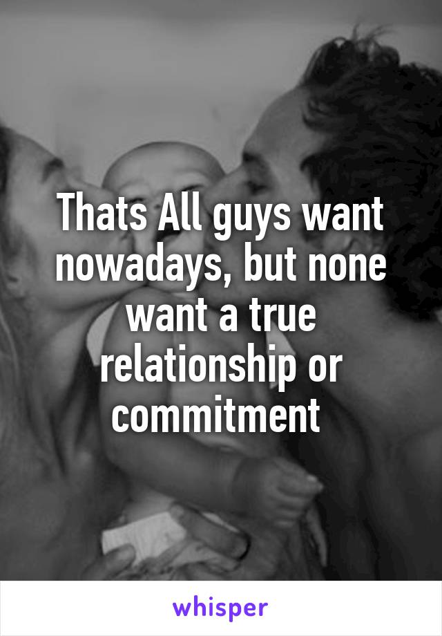 Thats All guys want nowadays, but none want a true relationship or commitment 