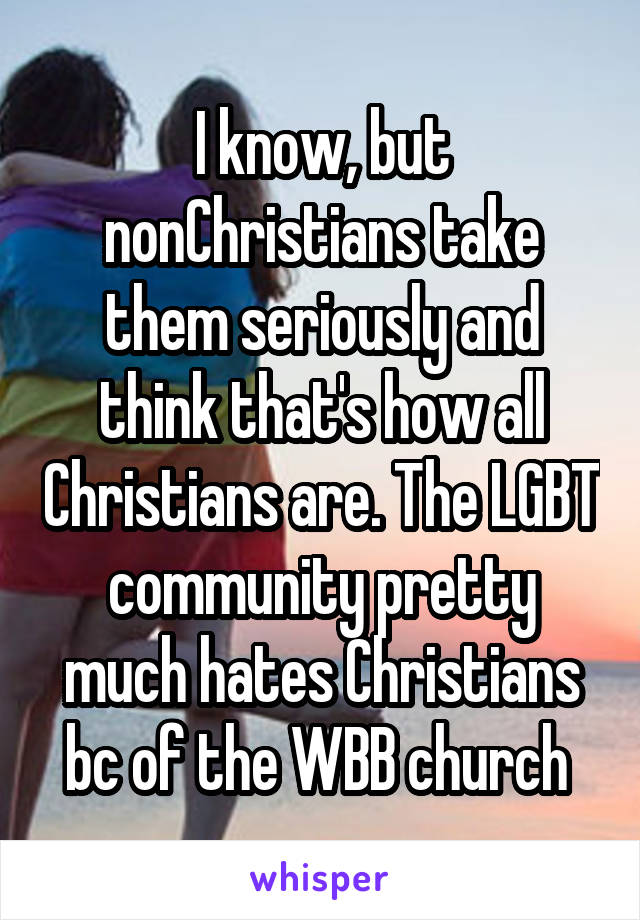 I know, but nonChristians take them seriously and think that's how all Christians are. The LGBT community pretty much hates Christians bc of the WBB church 