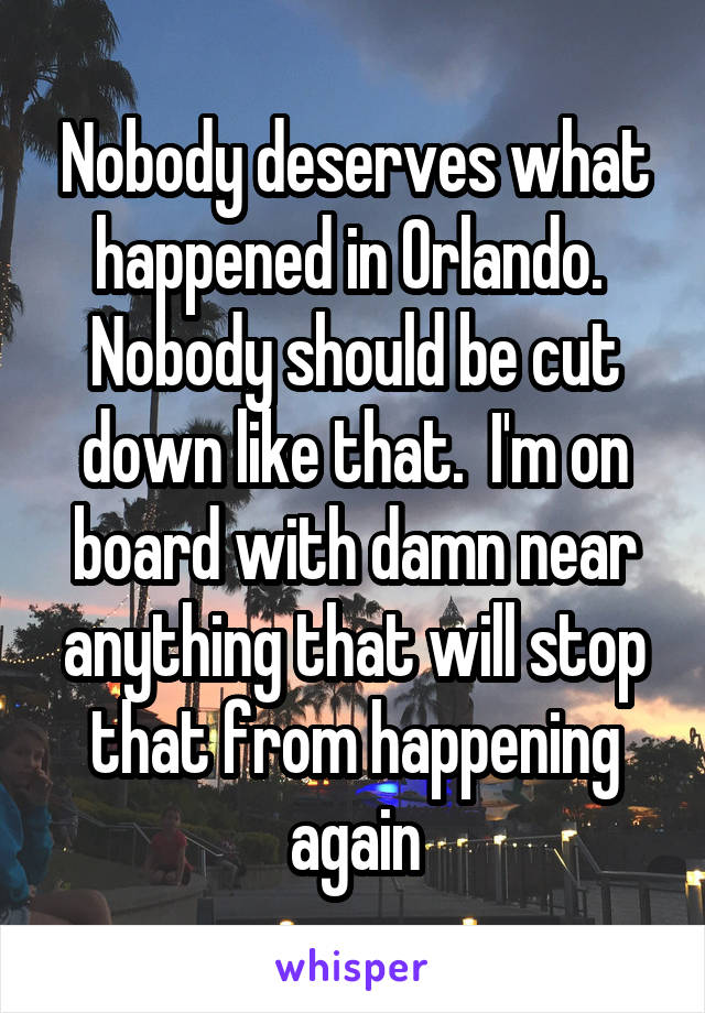 Nobody deserves what happened in Orlando.  Nobody should be cut down like that.  I'm on board with damn near anything that will stop that from happening again