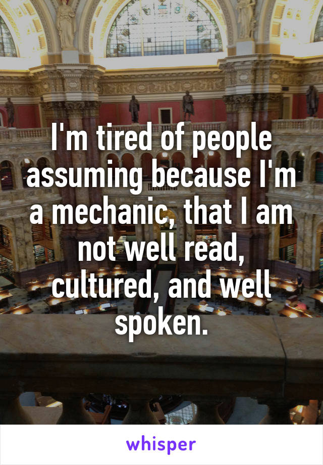 I'm tired of people assuming because I'm a mechanic, that I am not well read, cultured, and well spoken.