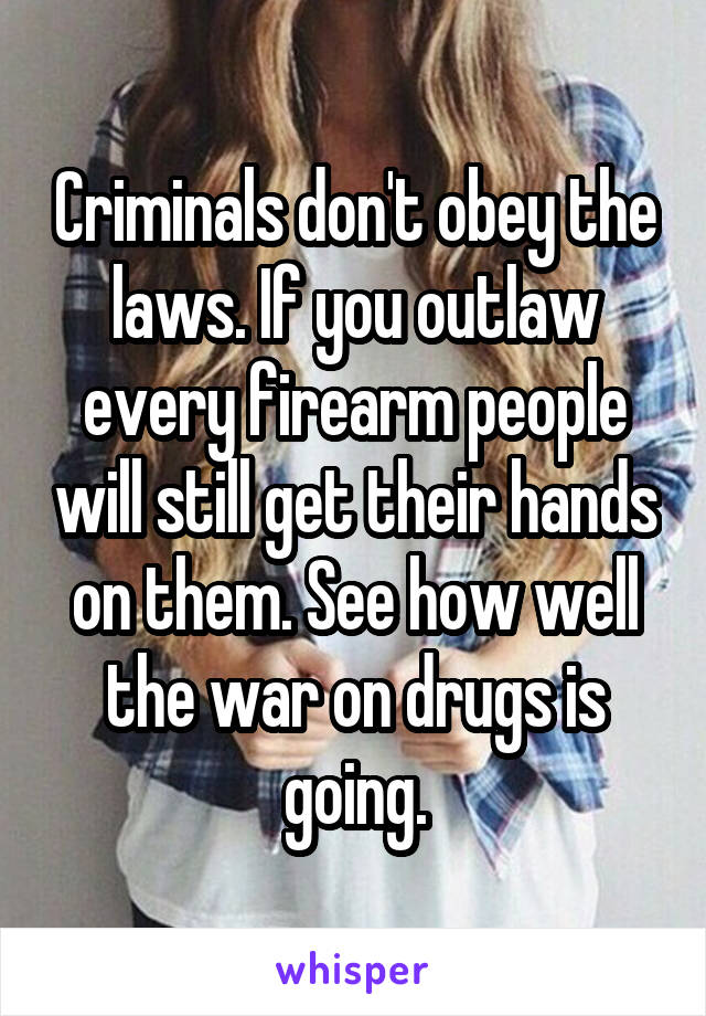 Criminals don't obey the laws. If you outlaw every firearm people will still get their hands on them. See how well the war on drugs is going.