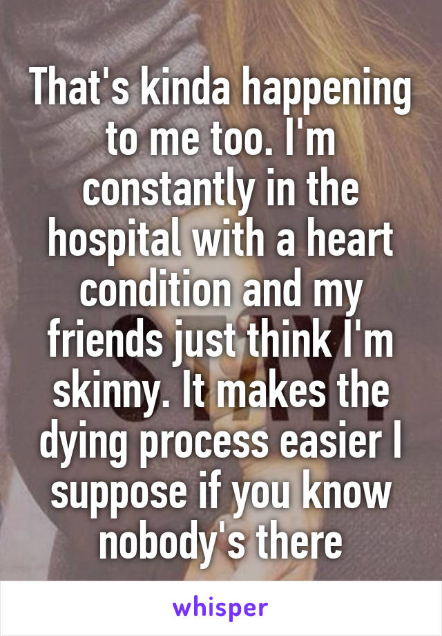 That's kinda happening to me too. I'm constantly in the hospital with a heart condition and my friends just think I'm skinny. It makes the dying process easier I suppose if you know nobody's there