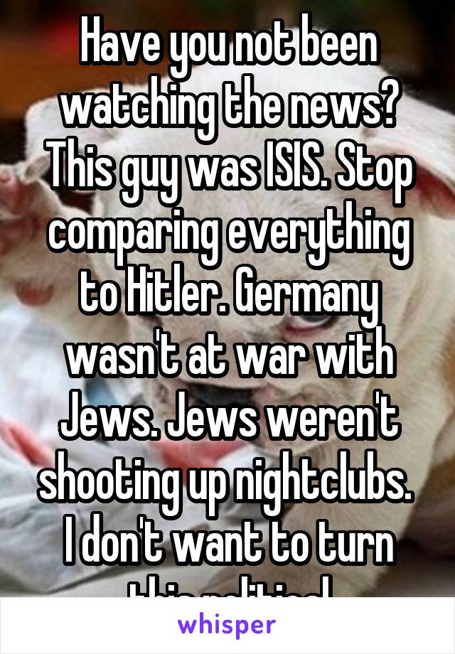 Have you not been watching the news? This guy was ISIS. Stop comparing everything to Hitler. Germany wasn't at war with Jews. Jews weren't shooting up nightclubs.  I don't want to turn this political