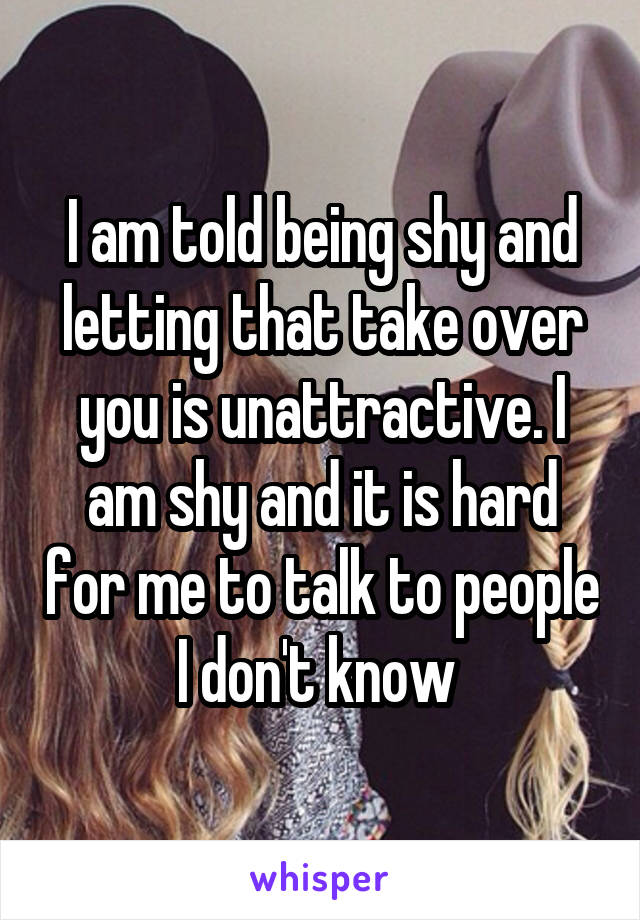 I am told being shy and letting that take over you is unattractive. I am shy and it is hard for me to talk to people I don't know 