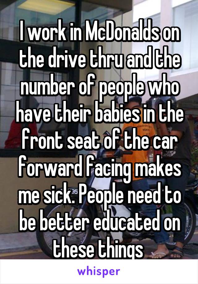I work in McDonalds on the drive thru and the number of people who have their babies in the front seat of the car forward facing makes me sick. People need to be better educated on these things 