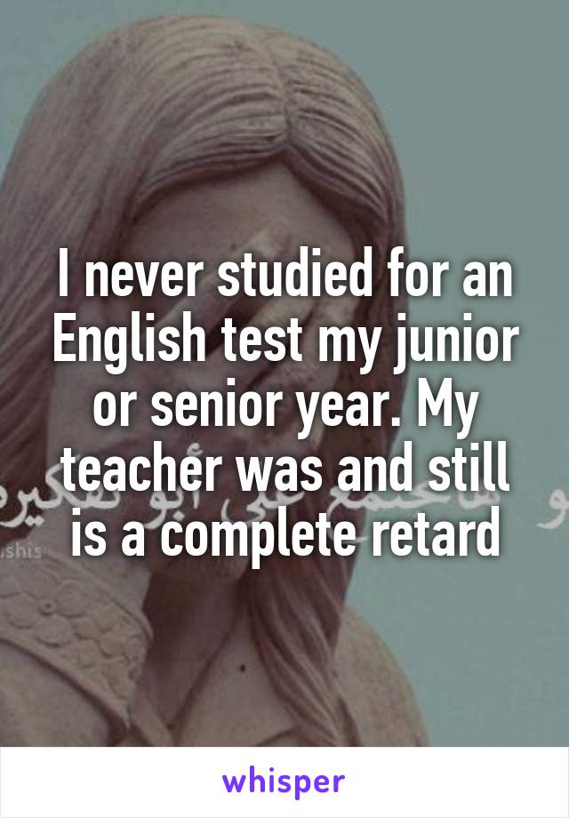 I never studied for an English test my junior or senior year. My teacher was and still is a complete retard