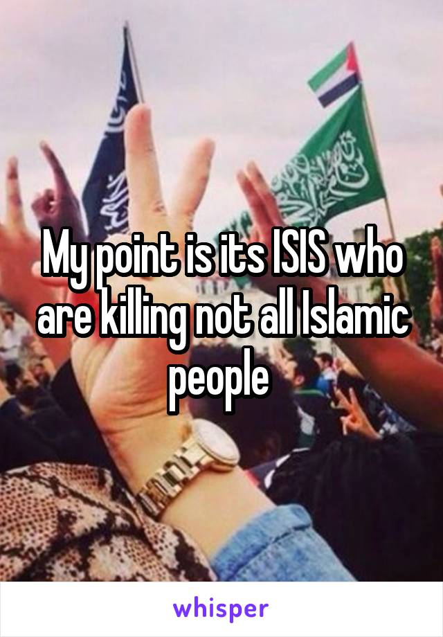 My point is its ISIS who are killing not all Islamic people 