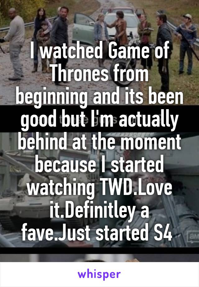 I watched Game of Thrones from beginning and its been good but I'm actually behind at the moment because I started watching TWD.Love it.Definitley a fave.Just started S4 