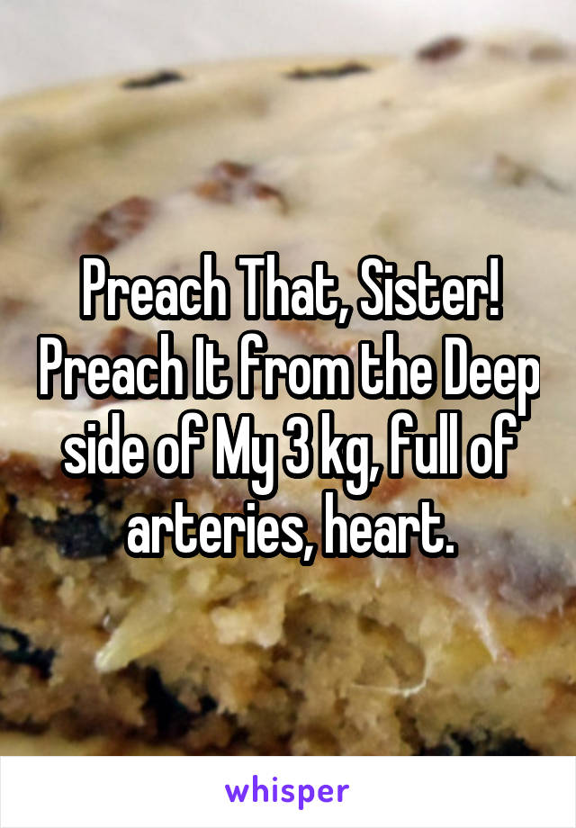 Preach That, Sister! Preach It from the Deep side of My 3 kg, full of arteries, heart.