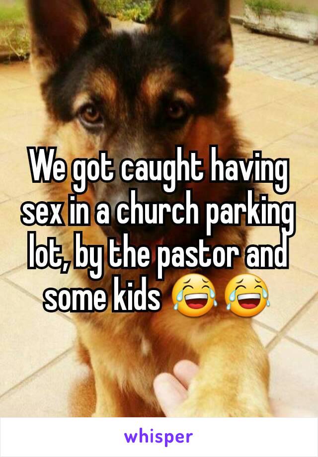 We got caught having sex in a church parking lot, by the pastor and some kids 😂😂