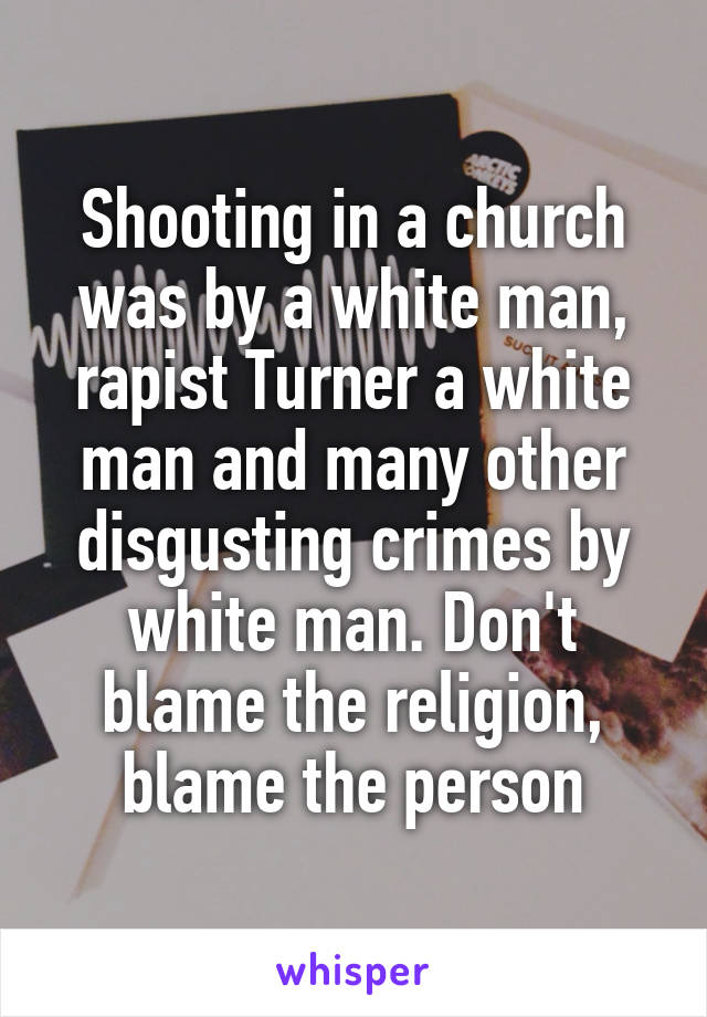 Shooting in a church was by a white man, rapist Turner a white man and many other disgusting crimes by white man. Don't blame the religion, blame the person