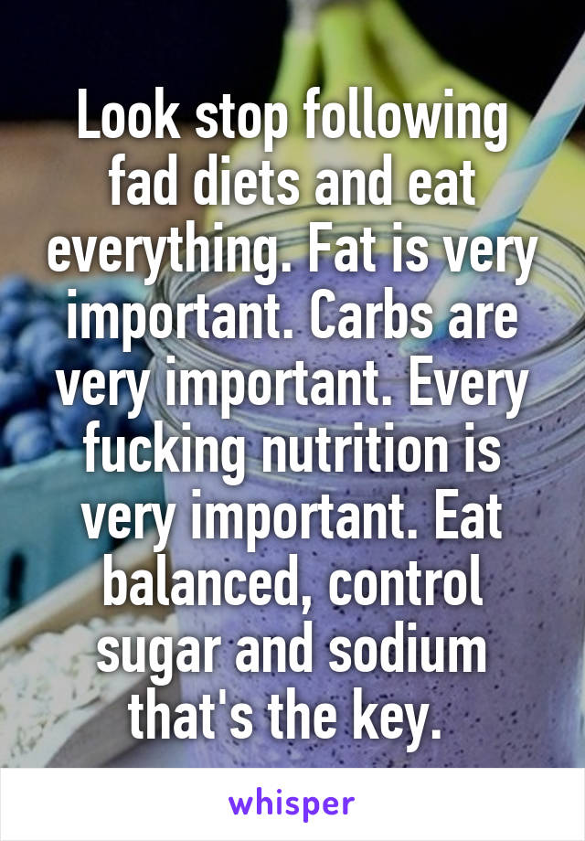 Look stop following fad diets and eat everything. Fat is very important. Carbs are very important. Every fucking nutrition is very important. Eat balanced, control sugar and sodium that's the key. 