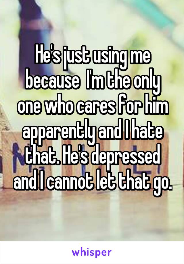 He's just using me because  I'm the only one who cares for him apparently and I hate that. He's depressed and I cannot let that go. 