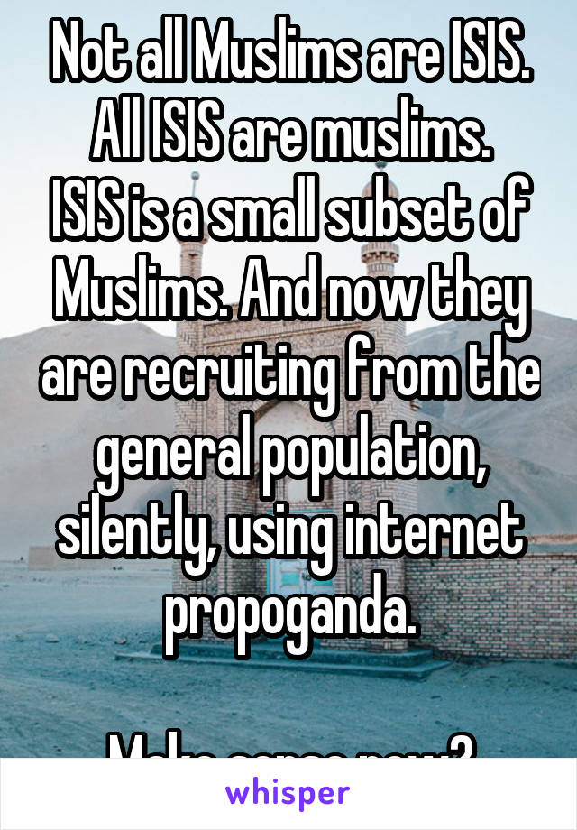 Not all Muslims are ISIS. All ISIS are muslims.
ISIS is a small subset of Muslims. And now they are recruiting from the general population, silently, using internet propoganda.

Make sense now?