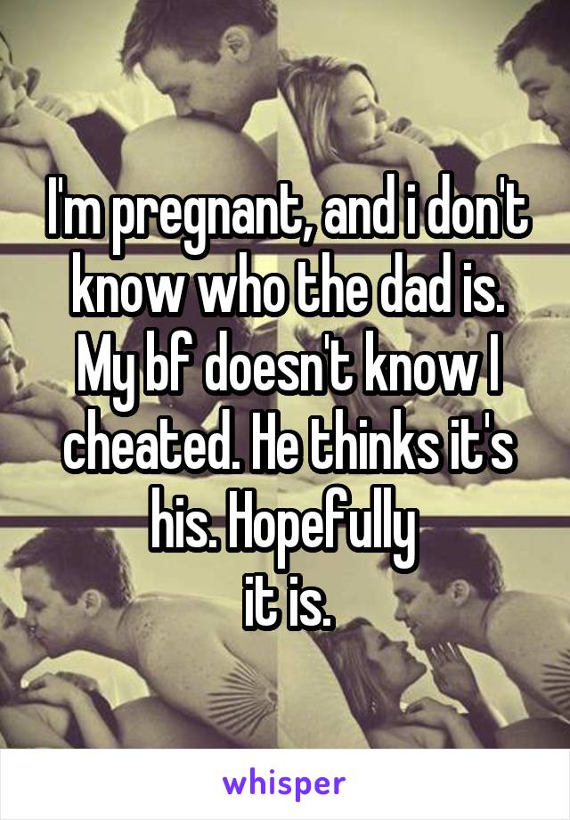 I'm pregnant, and i don't know who the dad is. My bf doesn't know I cheated. He thinks it's his. Hopefully 
it is.