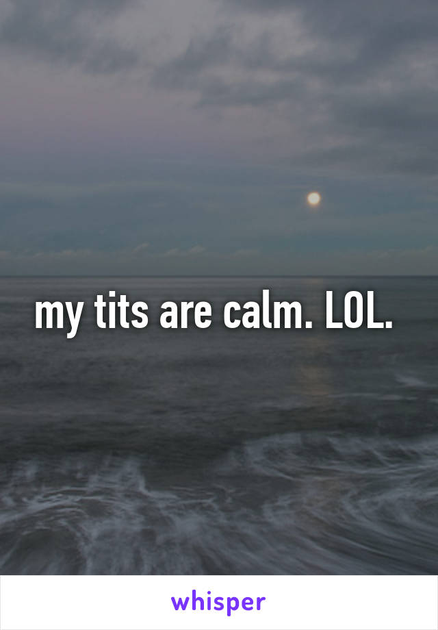 my tits are calm. LOL. 