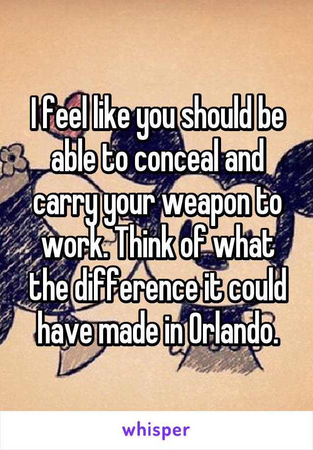 I feel like you should be able to conceal and carry your weapon to work. Think of what the difference it could have made in Orlando.