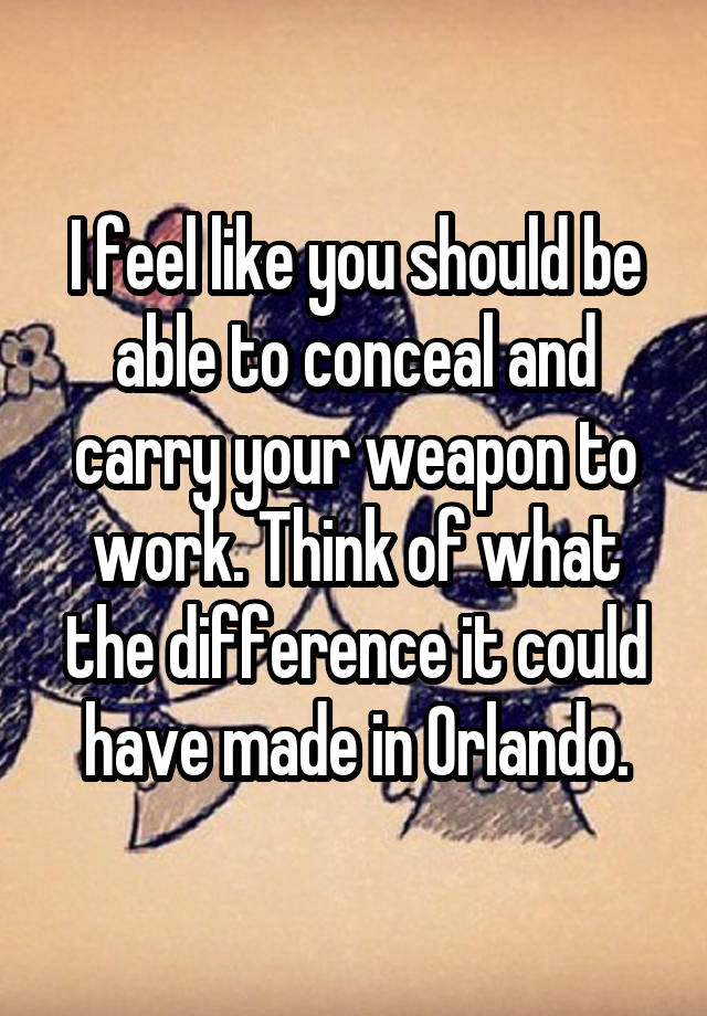 I feel like you should be able to conceal and carry your weapon to work. Think of what the difference it could have made in Orlando.