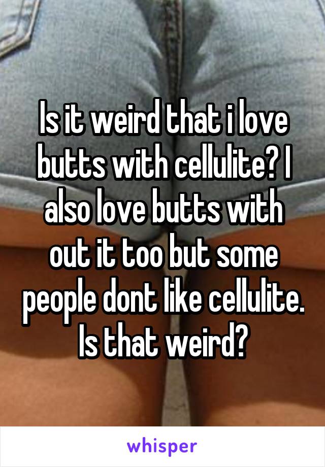 Is it weird that i love butts with cellulite? I also love butts with out it too but some people dont like cellulite. Is that weird?
