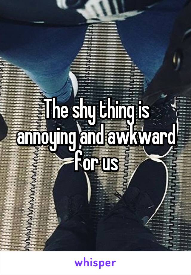 The shy thing is annoying and awkward for us