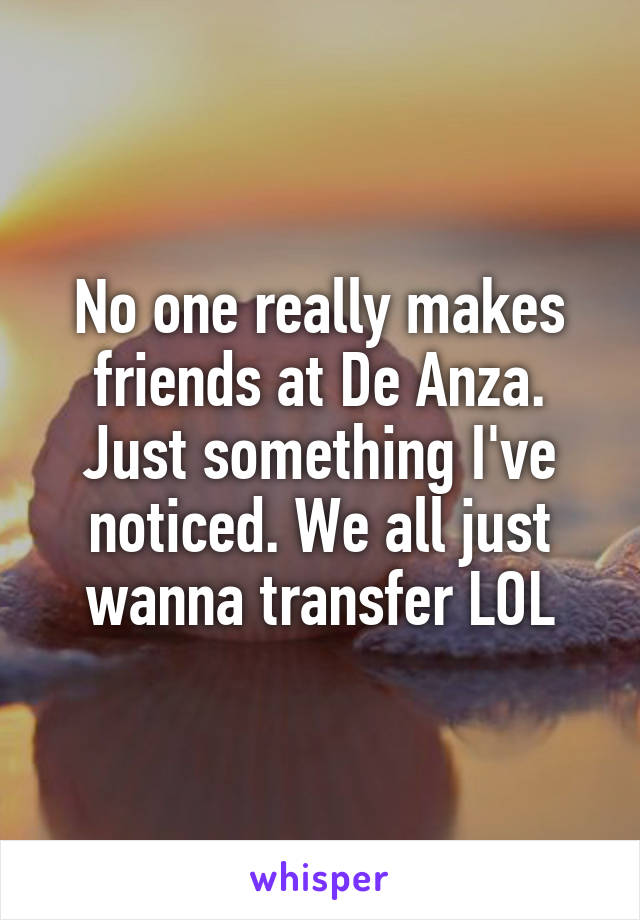 No one really makes friends at De Anza. Just something I've noticed. We all just wanna transfer LOL