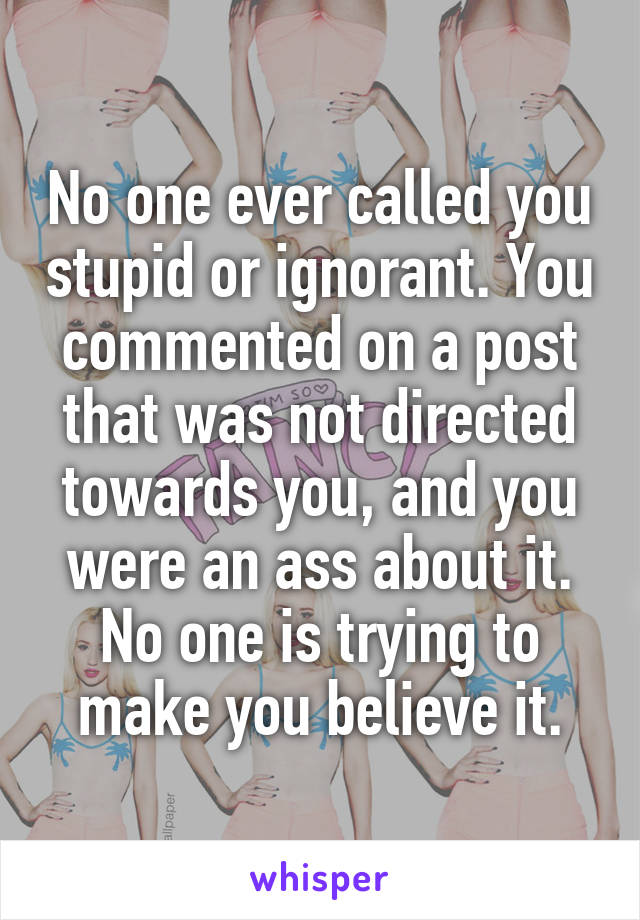 No one ever called you stupid or ignorant. You commented on a post that was not directed towards you, and you were an ass about it. No one is trying to make you believe it.