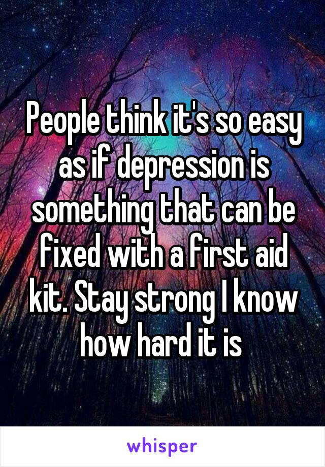 People think it's so easy as if depression is something that can be fixed with a first aid kit. Stay strong I know how hard it is 