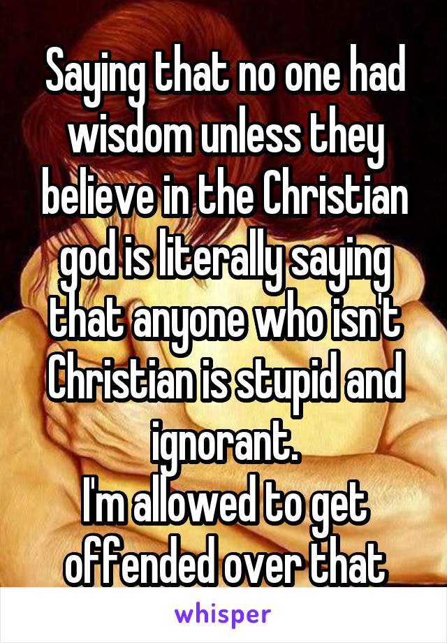 Saying that no one had wisdom unless they believe in the Christian god is literally saying that anyone who isn't Christian is stupid and ignorant.
I'm allowed to get offended over that