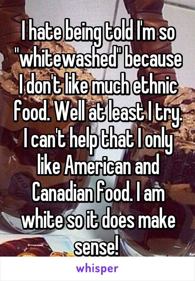 I hate being told I'm so "whitewashed" because I don't like much ethnic food. Well at least I try. I can't help that I only like American and Canadian food. I am white so it does make sense! 