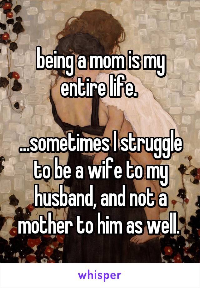 being a mom is my entire life. 

...sometimes I struggle to be a wife to my husband, and not a mother to him as well. 