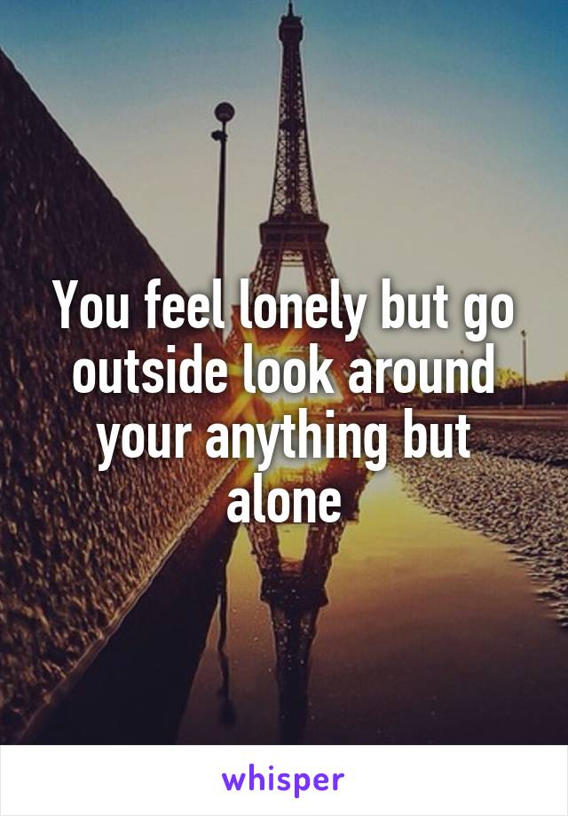 You feel lonely but go outside look around your anything but alone